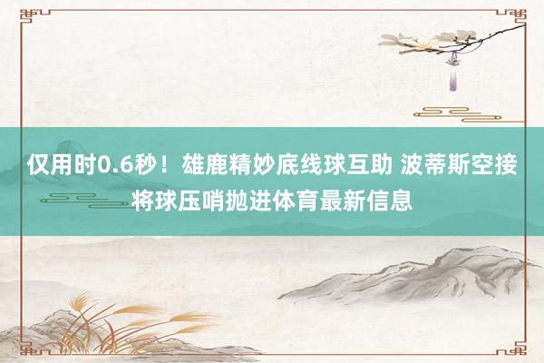 仅用时0.6秒！雄鹿精妙底线球互助 波蒂斯空接将球压哨抛进体育最新信息