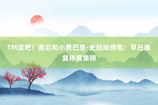 TM滚吧！赛后和小贾巴里-史姑娘拥抱：早日康复体育集锦