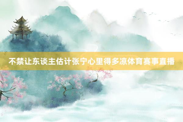 不禁让东谈主估计张宁心里得多凉体育赛事直播