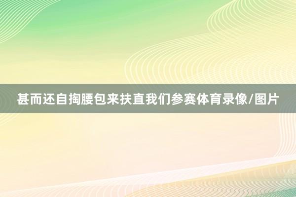 甚而还自掏腰包来扶直我们参赛体育录像/图片
