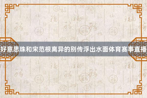 好意思珠和宋范根离异的别传浮出水面体育赛事直播