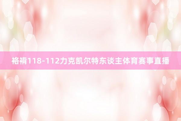 袼褙118-112力克凯尔特东谈主体育赛事直播