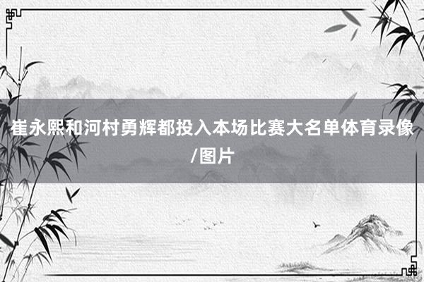 崔永熙和河村勇辉都投入本场比赛大名单体育录像/图片