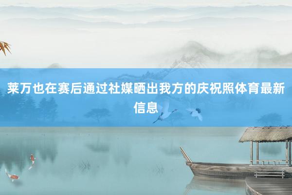 莱万也在赛后通过社媒晒出我方的庆祝照体育最新信息