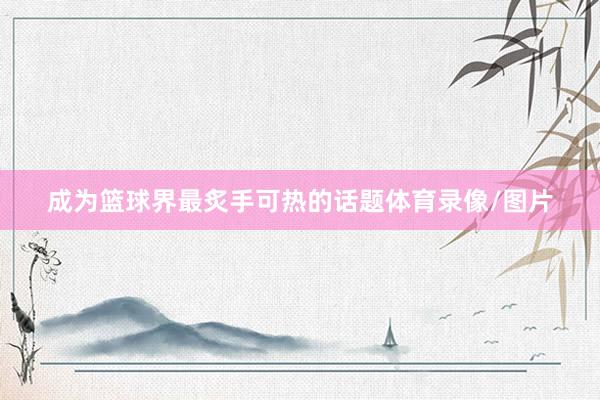 成为篮球界最炙手可热的话题体育录像/图片