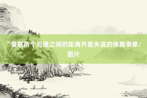 “曼联两个后腰之间的距离齐是失误的体育录像/图片