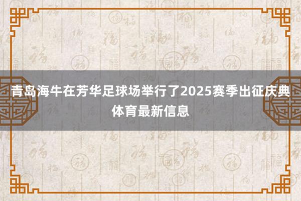青岛海牛在芳华足球场举行了2025赛季出征庆典体育最新信息