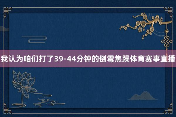 我认为咱们打了39-44分钟的倒霉焦躁体育赛事直播
