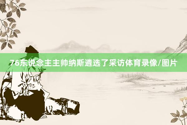 76东说念主主帅纳斯遴选了采访体育录像/图片