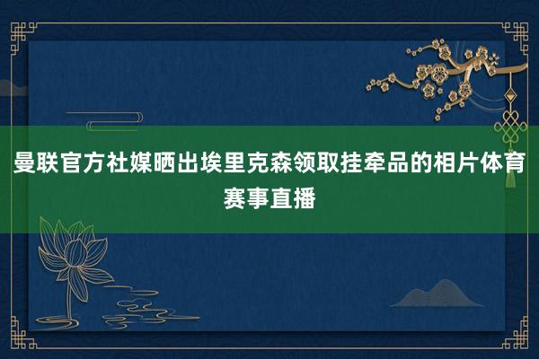 曼联官方社媒晒出埃里克森领取挂牵品的相片体育赛事直播