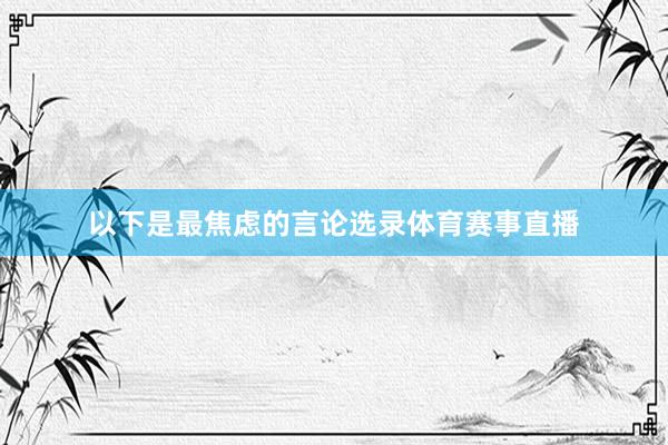 以下是最焦虑的言论选录体育赛事直播