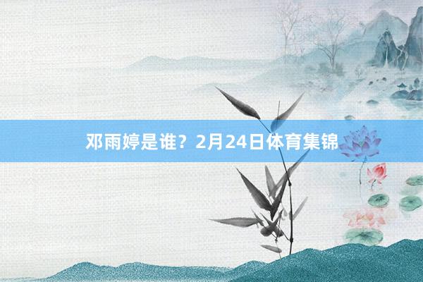 邓雨婷是谁？2月24日体育集锦