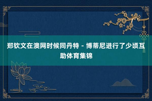 郑钦文在澳网时候同丹特 - 博蒂尼进行了少顷互助体育集锦