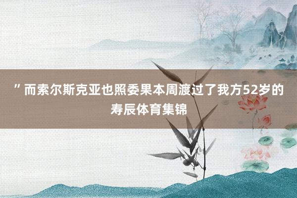 ”而索尔斯克亚也照委果本周渡过了我方52岁的寿辰体育集锦