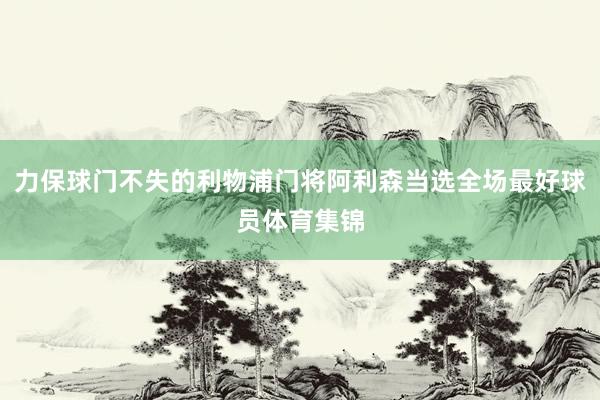 力保球门不失的利物浦门将阿利森当选全场最好球员体育集锦