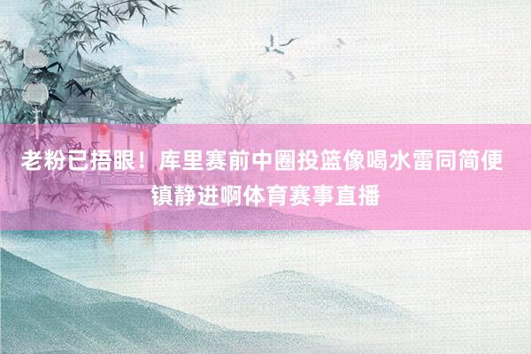老粉已捂眼！库里赛前中圈投篮像喝水雷同简便 镇静进啊体育赛事直播