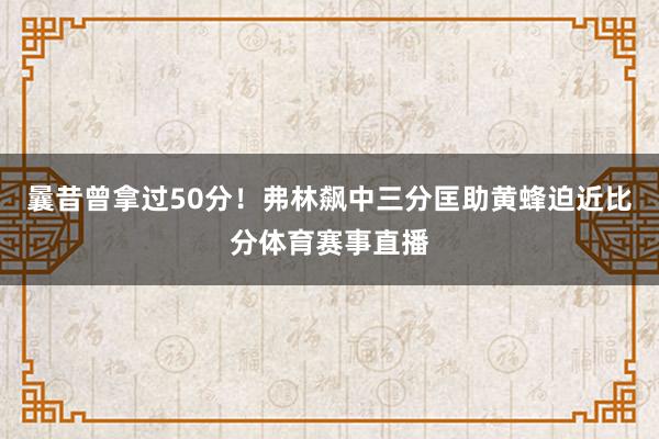 曩昔曾拿过50分！弗林飙中三分匡助黄蜂迫近比分体育赛事直播