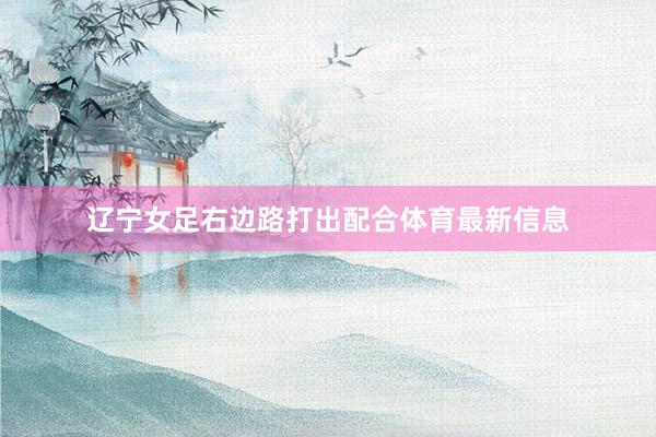 辽宁女足右边路打出配合体育最新信息
