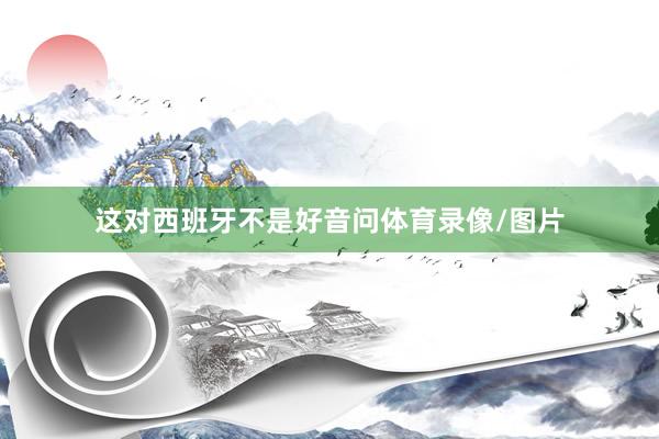 这对西班牙不是好音问体育录像/图片