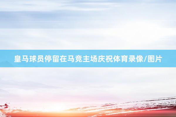 皇马球员停留在马竞主场庆祝体育录像/图片