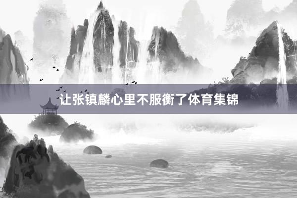 让张镇麟心里不服衡了体育集锦