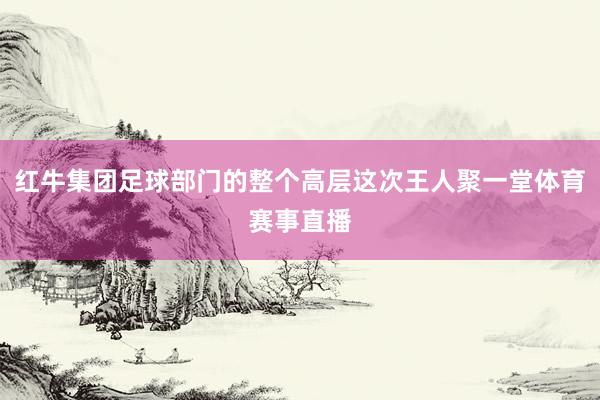 红牛集团足球部门的整个高层这次王人聚一堂体育赛事直播