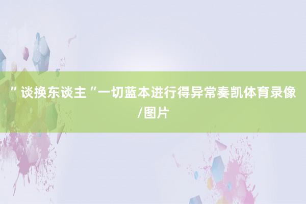 ”谈换东谈主“一切蓝本进行得异常奏凯体育录像/图片