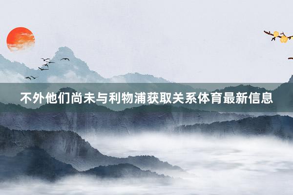 不外他们尚未与利物浦获取关系体育最新信息
