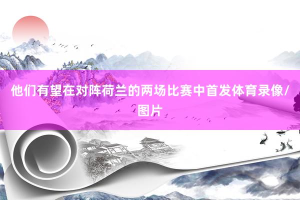他们有望在对阵荷兰的两场比赛中首发体育录像/图片