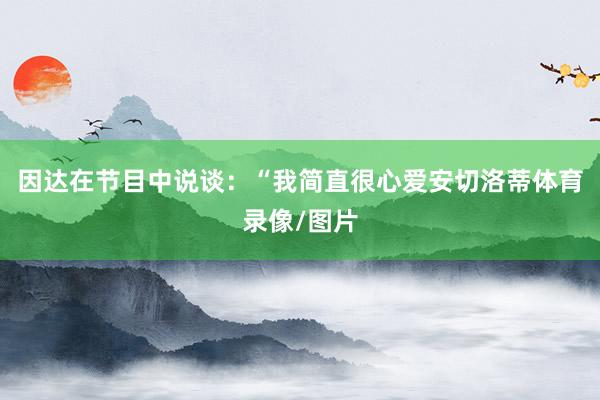 因达在节目中说谈:“我简直很心爱安切洛蒂体育录像/图片