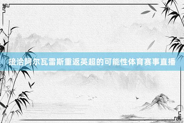 接洽阿尔瓦雷斯重返英超的可能性体育赛事直播