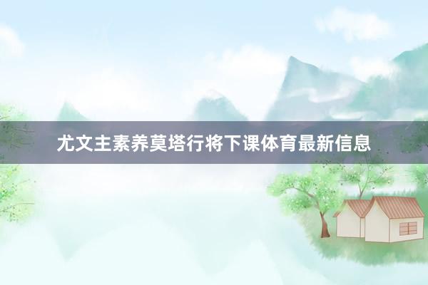 尤文主素养莫塔行将下课体育最新信息