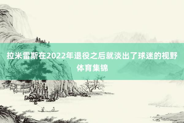 拉米雷斯在2022年退役之后就淡出了球迷的视野体育集锦