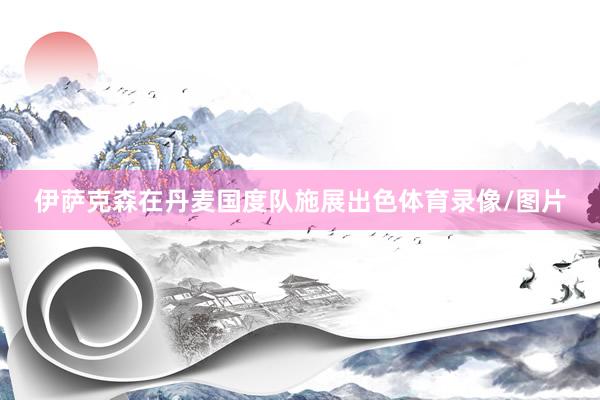 伊萨克森在丹麦国度队施展出色体育录像/图片