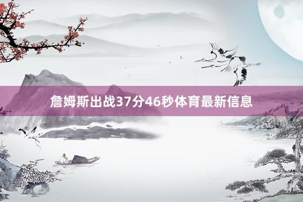 詹姆斯出战37分46秒体育最新信息