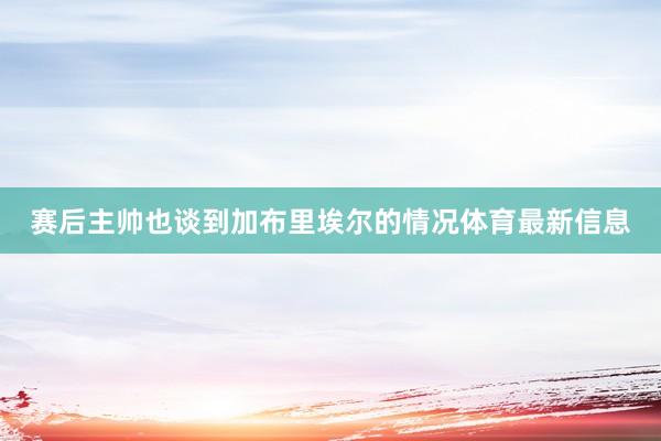 赛后主帅也谈到加布里埃尔的情况体育最新信息