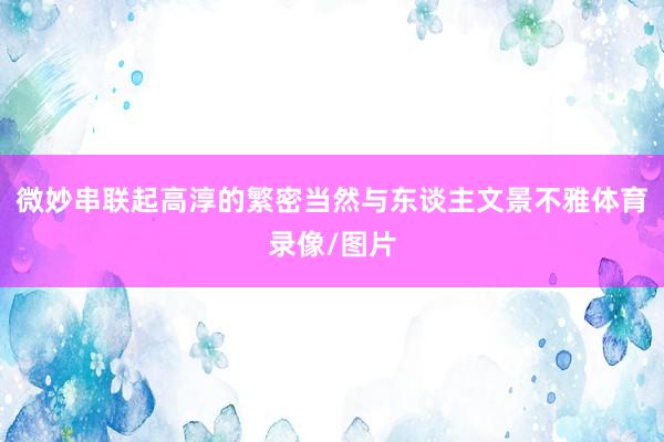 微妙串联起高淳的繁密当然与东谈主文景不雅体育录像/图片