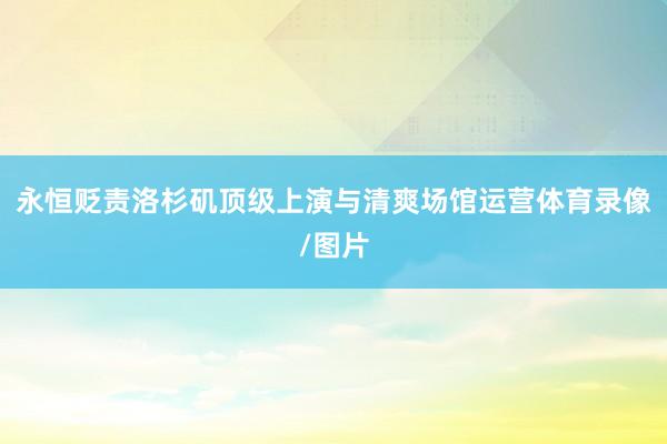 永恒贬责洛杉矶顶级上演与清爽场馆运营体育录像/图片