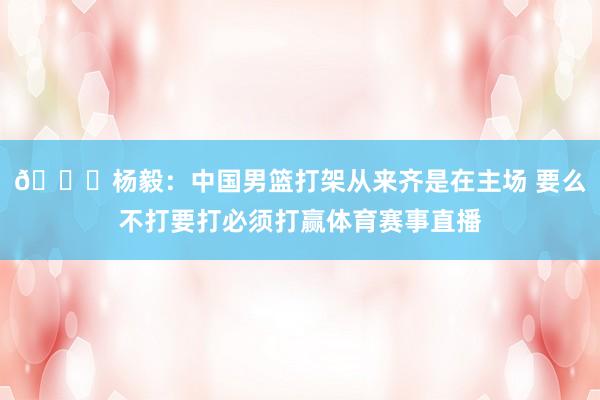 😂杨毅：中国男篮打架从来齐是在主场 要么不打要打必须打赢体育赛事直播