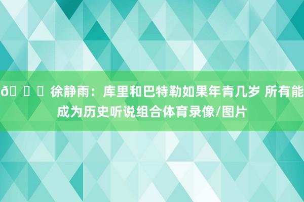 👀徐静雨：库里和巴特勒如果年青几岁 所有能成为历史听说组合体育录像/图片
