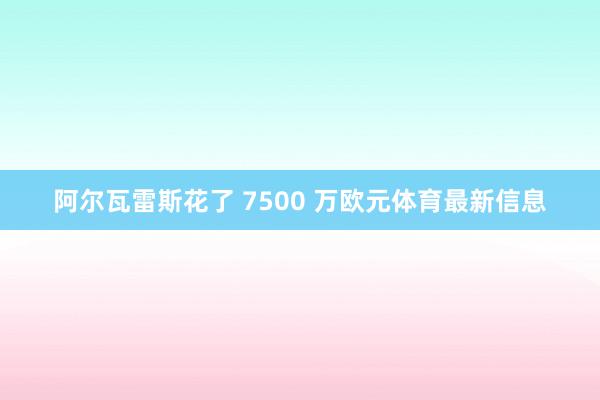 阿尔瓦雷斯花了 7500 万欧元体育最新信息
