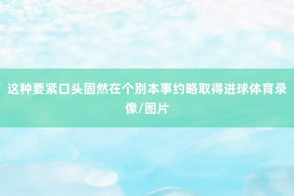 这种要紧口头固然在个别本事约略取得进球体育录像/图片