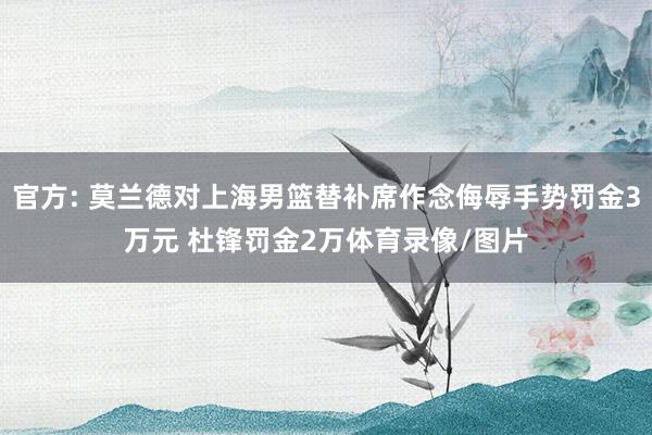 官方: 莫兰德对上海男篮替补席作念侮辱手势罚金3万元 杜锋罚金2万体育录像/图片