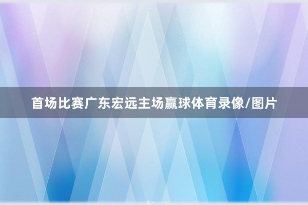 首场比赛广东宏远主场赢球体育录像/图片