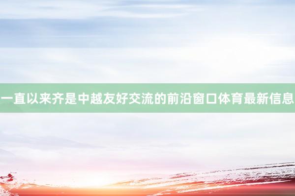 一直以来齐是中越友好交流的前沿窗口体育最新信息