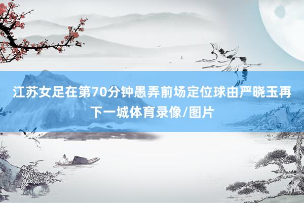 江苏女足在第70分钟愚弄前场定位球由严晓玉再下一城体育录像/图片