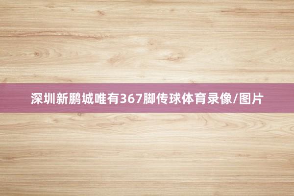 深圳新鹏城唯有367脚传球体育录像/图片