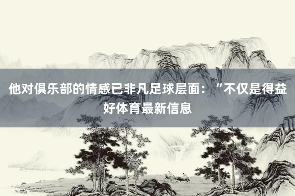 他对俱乐部的情感已非凡足球层面：“不仅是得益好体育最新信息