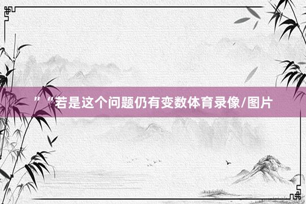 ”“若是这个问题仍有变数体育录像/图片