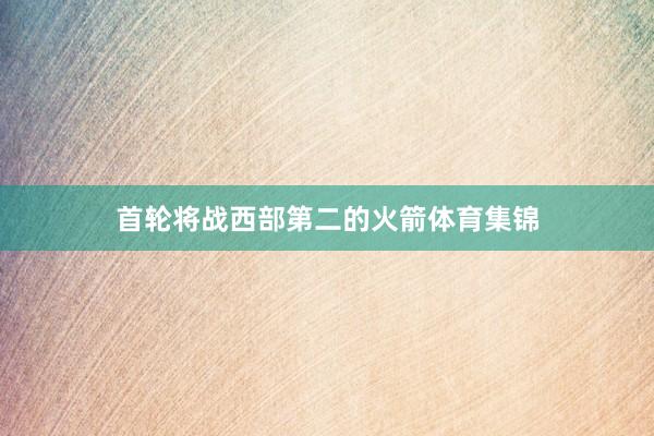 首轮将战西部第二的火箭体育集锦